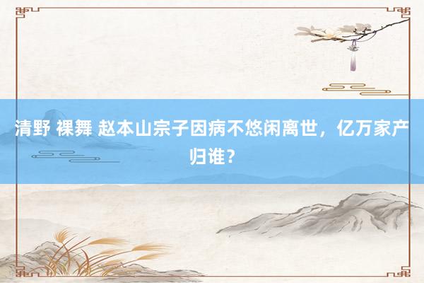 清野 裸舞 赵本山宗子因病不悠闲离世，亿万家产归谁？