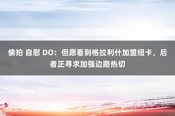 偷拍 自慰 DO：但愿看到格拉利什加盟纽卡，后者正寻求加强边路热切
