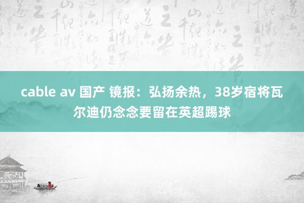 cable av 国产 镜报：弘扬余热，38岁宿将瓦尔迪仍念念要留在英超踢球