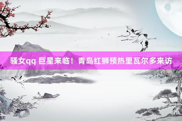 骚女qq 巨星来临！青岛红狮预热里瓦尔多来访