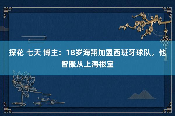 探花 七天 博主：18岁海翔加盟西班牙球队，他曾服从上海根宝