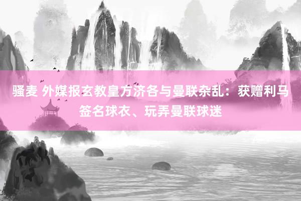 骚麦 外媒报玄教皇方济各与曼联杂乱：获赠利马签名球衣、玩弄曼联球迷