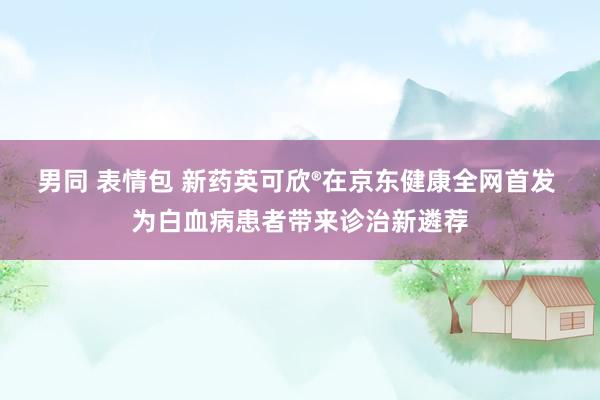 男同 表情包 新药英可欣®在京东健康全网首发 为白血病患者带来诊治新遴荐