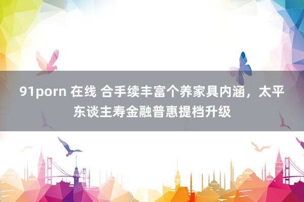 91porn 在线 合手续丰富个养家具内涵，太平东谈主寿金融普惠提档升级