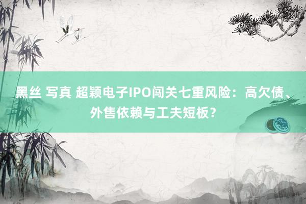 黑丝 写真 超颖电子IPO闯关七重风险：高欠债、外售依赖与工夫短板？