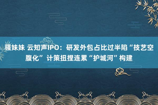 骚妹妹 云知声IPO：研发外包占比过半陷“技艺空腹化” 计策扭捏连累“护城河”构建