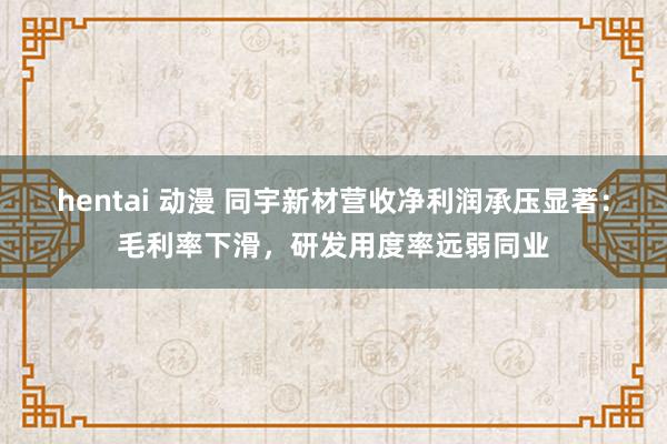 hentai 动漫 同宇新材营收净利润承压显著：毛利率下滑，研发用度率远弱同业