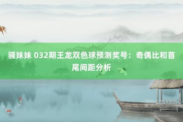 骚妹妹 032期王龙双色球预测奖号：奇偶比和首尾间距分析