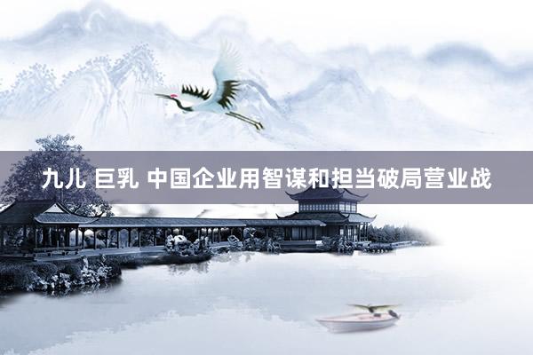 九儿 巨乳 中国企业用智谋和担当破局营业战