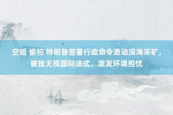空姐 偷拍 特朗普签署行政命令激动深海采矿，被指无视国际法式，激发环境担忧