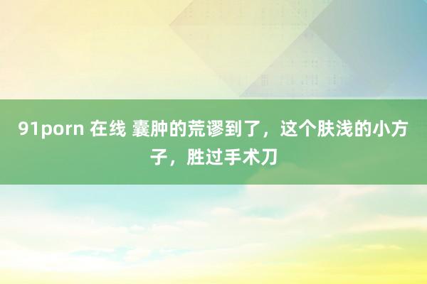 91porn 在线 囊肿的荒谬到了，这个肤浅的小方子，胜过手术刀