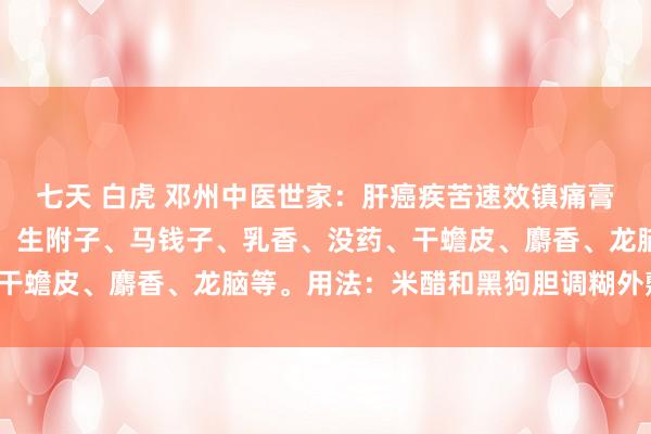 七天 白虎 邓州中医世家：肝癌疾苦速效镇痛膏构成：生南星、生川乌、生附子、马钱子、乳香、没药、干蟾皮、麝香、龙脑等。用法：米醋和黑狗胆调糊外敷肝区。
