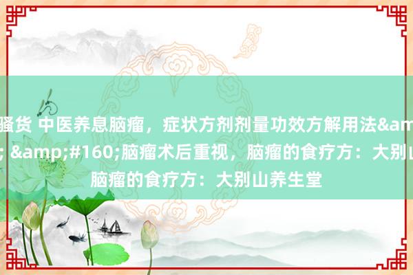 骚货 中医养息脑瘤，症状方剂剂量功效方解用法&#160; &#160;脑瘤术后重视，脑瘤的食疗方：大别山养生堂