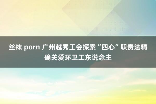 丝袜 porn 广州越秀工会探索“四心”职责法精确关爱环卫工东说念主
