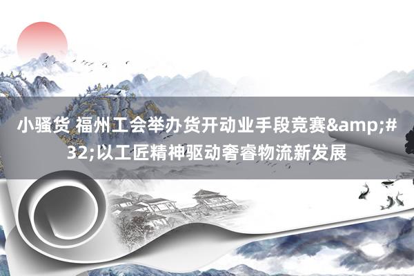 小骚货 福州工会举办货开动业手段竞赛&#32;以工匠精神驱动奢睿物流新发展