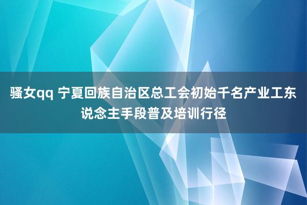 骚女qq 宁夏回族自治区总工会初始千名产业工东说念主手段普及培训行径