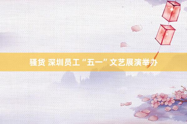 骚货 深圳员工“五一”文艺展演举办
